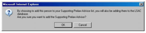 An alert box box will pop up. It says, "By choosing to add this person to your Supporting Prelaw Advisor list, you will also be adding them to the LSAC database. Are you sure you want to add the Supporting Prelaw Advisor?" Click "OK" to add the Supporting Prelaw Advisor.